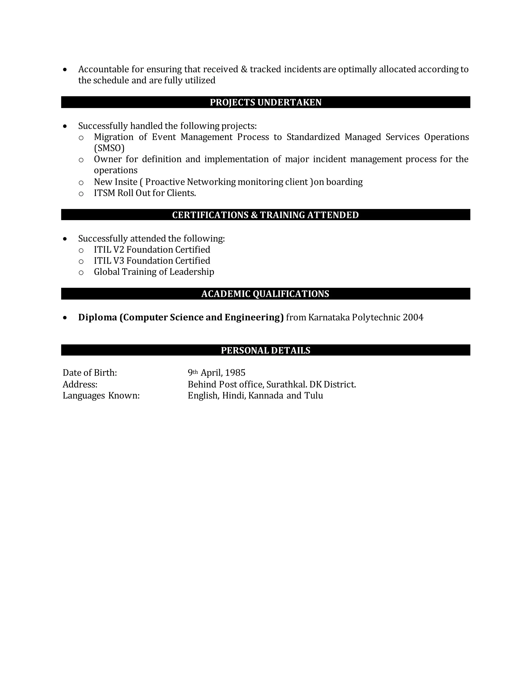  Accountable for ensuring that received & tracked incidents are optimally allocated according to
the schedule and are fully utilized
PROJECTS UNDERTAKEN
 Successfully handled the following projects:
o Migration of Event Management Process to Standardized Managed Services Operations
(SMSO)
o Owner for definition and implementation of major incident management process for the
operations
o New Insite ( Proactive Networking monitoring client )on boarding
o ITSM Roll Out for Clients.
CERTIFICATIONS & TRAINING ATTENDED
 Successfully attended the following:
o ITIL V2 Foundation Certified
o ITIL V3 Foundation Certified
o Global Training of Leadership
ACADEMIC QUALIFICATIONS
 Diploma (Computer Science and Engineering) from Karnataka Polytechnic 2004
PERSONAL DETAILS
Date of Birth: 9th April, 1985
Address: Behind Post office, Surathkal. DK District.
Languages Known: English, Hindi, Kannada and Tulu
 
