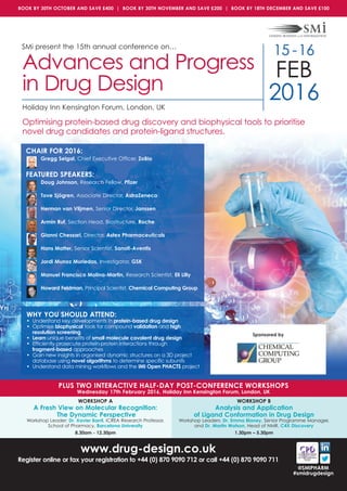www.drug-design.co.uk
Register online or fax your registration to +44 (0) 870 9090 712 or call +44 (0) 870 9090 711
SMi present the 15th annual conference on…
15 -16
FEB
2016Holiday Inn Kensington Forum, London, UK
Advances and Progress
in Drug Design
Optimising protein-based drug discovery and biophysical tools to prioritise
novel drug candidates and protein-ligand structures.
PLUS TWO INTERACTIVE HALF-DAY POST-CONFERENCE WORKSHOPS
Wednesday 17th February 2016, Holiday Inn Kensington Forum, London, UK
WORKSHOP A
A Fresh View on Molecular Recognition:
The Dynamic Perspective
Workshop Leader: Dr. Xavier Barril, ICREA Research Professor,
School of Pharmacy, Barcelona University
8.30am - 12.30pm
WORKSHOP B
Analysis and Application
of Ligand Conformation in Drug Design
Workshop Leaders: Dr. Emma Blaney, Senior Programme Manager,
and Dr. Martin Watson, Head of NMR, C4X Discovery
1.30pm – 5.30pm
@SMiPHARM
#smidrugdesign
Sponsored by
BOOK BY 30TH OCTOBER AND SAVE £400 | BOOK BY 30TH NOVEMBER AND SAVE £200 | BOOK BY 18TH DECEMBER AND SAVE £100
CHAIR FOR 2016:
Gregg Seigal, Chief Executive Officer, ZoBio
FEATURED SPEAKERS:
Doug Johnson, Research Fellow, Pfizer
Tove Sjögren, Associate Director, AstraZeneca
Herman van Vlijmen, Senior Director, Janssen
Armin Ruf, Section Head, Biostructure, Roche
Gianni Chessari, Director, Astex Pharmaceuticals
Hans Matter, Senior Scientist, Sanofi-Aventis
Jordi Munoz Muriedas, Investigator, GSK
Manuel Francisco Molina-Martin, Research Scientist, Eli Lilly
Howard Feldman, Principal Scientist, Chemical Computing Group
WHY YOU SHOULD ATTEND:
• Understand key developments in protein-based drug design
• Optimise biophysical tools for compound validation and high
resolution screening
• Learn unique benefits of small molecule covalent drug design
• Efficiently prosecute protein-protein interactions through
fragment-based approaches
• Gain new insights in organised dynamic structures on a 3D project
database using novel algorithms to determine specific subunits
• Understand data mining workflows and the IMI Open PHACTS project
 