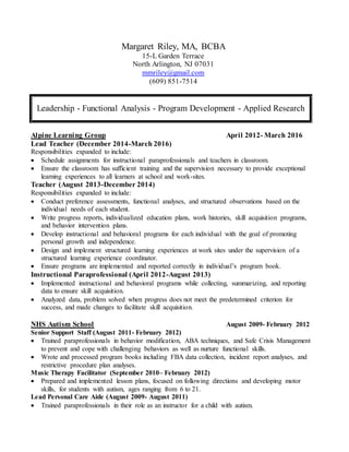 Margaret Riley, MA, BCBA
15-L Garden Terrace
North Arlington, NJ 07031
mmriley@gmail.com
(609) 851-7514
Leadership - Functional Analysis - Program Development - Applied Research
Alpine Learning Group April 2012- March 2016
Lead Teacher (December 2014-March 2016)
Responsibilities expanded to include:
 Schedule assignments for instructional paraprofessionals and teachers in classroom.
 Ensure the classroom has sufficient training and the supervision necessary to provide exceptional
learning experiences to all learners at school and work-sites.
Teacher (August 2013-December 2014)
Responsibilities expanded to include:
 Conduct preference assessments, functional analyses, and structured observations based on the
individual needs of each student.
 Write progress reports, individualized education plans, work histories, skill acquisition programs,
and behavior intervention plans.
 Develop instructional and behavioral programs for each individual with the goal of promoting
personal growth and independence.
 Design and implement structured learning experiences at work sites under the supervision of a
structured learning experience coordinator.
 Ensure programs are implemented and reported correctly in individual’s program book.
Instructional Paraprofessional (April 2012-August 2013)
 Implemented instructional and behavioral programs while collecting, summarizing, and reporting
data to ensure skill acquisition.
 Analyzed data, problem solved when progress does not meet the predetermined criterion for
success, and made changes to facilitate skill acquisition.
NHS Autism School August 2009- February 2012
Senior Support Staff (August 2011- February 2012)
 Trained paraprofessionals in behavior modification, ABA techniques, and Safe Crisis Management
to prevent and cope with challenging behaviors as well as nurture functional skills.
 Wrote and processed program books including FBA data collection, incident report analyses, and
restrictive procedure plan analyses.
Music Therapy Facilitator (September 2010– February 2012)
 Prepared and implemented lesson plans, focused on following directions and developing motor
skills, for students with autism, ages ranging from 6 to 21.
Lead Personal Care Aide (August 2009- August 2011)
 Trained paraprofessionals in their role as an instructor for a child with autism.
 