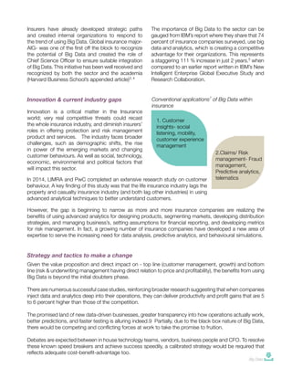Insurers have already developed strategic paths
and created internal organizations to respond to
the trend of using Big Data. Global insurance major-
AIG- was one of the first off the block to recognize
the potential of Big Data and created the role of
Chief Science Officer to ensure suitable integration
of Big Data. This initiative has been well received and
recognized by both the sector and the academia
(Harvard Business School’s appended article)3, 4
The importance of Big Data to the sector can be
gauged from IBM’s report where they share that 74
percent of insurance companies surveyed, use big
data and analytics, which is creating a competitive
advantage for their organizations. This represents
a staggering 111 % increase in just 2 years.5
when
compared to an earlier report written in IBM’s New
Intelligent Enterprise Global Executive Study and
Research Collaboration.
Innovation is a critical matter in the Insurance
world; very real competitive threats could recast
the whole insurance industry, and diminish insurers’
roles in offering protection and risk management
product and services. The industry faces broader
challenges, such as demographic shifts, the rise
in power of the emerging markets and changing
customer behaviours. As well as social, technology,
economic, environmental and political factors that
will impact this sector.
Innovation & current industry gaps Conventional applications7
of Big Data within
insurance
1. Customer
insights- social
listening, mobility,
customer experience
management
2.Claims/ Risk
management- Fraud
management,
Predictive analytics,
telematics
However, the gap is beginning to narrow as more and more insurance companies are realizing the
benefits of using advanced analytics for designing products, segmenting markets, developing distribution
strategies, and managing business’s, setting assumptions for financial reporting, and developing metrics
for risk management. In fact, a growing number of insurance companies have developed a new area of
expertise to serve the increasing need for data analysis, predictive analytics, and behavioural simulations.
Strategy and tactics to make a change
2
Given the value proposition and direct impact on - top line (customer management, growth) and bottom
line (risk & underwriting management having direct relation to price and profitability), the benefits from using
Big Data is beyond the initial doubters phase.
There are numerous successful case studies, reinforcing broader research suggesting that when companies
inject data and analytics deep into their operations, they can deliver productivity and profit gains that are 5
to 6 percent higher than those of the competition.
The promised land of new data-driven businesses, greater transparency into how operations actually work,
better predictions, and faster testing is alluring indeed.9 Partially, due to the black box nature of Big Data,
there would be competing and conflicting forces at work to take the promise to fruition.
Debates are expected between in house technology teams, vendors, business people and CFO. To resolve
these known speed breakers and achieve success speedily, a calibrated strategy would be required that
reflects adequate cost-benefit-advantage too.
In 2014, LIMRA and PwC completed an extensive research study on customer
behaviour. A key finding of this study was that the life insurance industry lags the
property and casualty insurance industry (and both lag other industries) in using
advanced analytical techniques to better understand customers.
Big Data
 