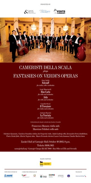 CAMERISTI DELLA SCALA
FANTASIES ON VERDI’S OPERAS
MAJOR PARTNER
WITH THE SUPPORT OF UNDER THE PATRONAGE OF THANKS TO
PRESENTED BY
plays
Zankel Hall at Carnegie Hall, October 10 2013, 8 p.m.
carnegiehall.org | Carnegie Charge 212 247 7800 | Box Ofﬁce at 57th and Seventh
Tickets: $100, $65
Jean Avolio
Falstaff
for violin, cello e orchestra
Luigi Mancinelli
Don Carlo
for cello and orchestra
Aida
for cello and orchestra
Camillo Sivori
Il Trovatore
for violin and orchestra
Antonio Bazzini
La Traviata
for violin and orchestra
Orchestration for chamber orchestra by Gianluca Scandola
Francesco Manara violin solo
Massimo Polidori cello solo
Salvatore Quaranta, Gianluca Scandola violins, Joel Imperial viola, Jakob Ludwig cello, Alessandro Serra doublebass,
Flavio Alziati flute, Alberto Negroni oboe, Mauro Ferrando clarinet, Laura Costa bassoon, Claudio Martini horn
PhotobyLucaArtioli
 