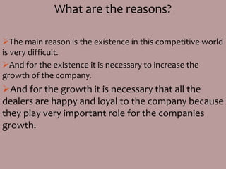 What are the reasons?
The main reason is the existence in this competitive world
is very difficult.
And for the existence it is necessary to increase the
growth of the company.
And for the growth it is necessary that all the
dealers are happy and loyal to the company because
they play very important role for the companies
growth.
 