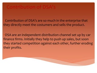 Contribution of DSA’s
Contribution of DSA’s are so much in the enterprise that
they directly meet the costumers and sells the product.
DSA are an independent distribution channel set up by car
finance firms. Initially they help to push up sales, but soon
they started competition against each other, further eroding
their profits.
 