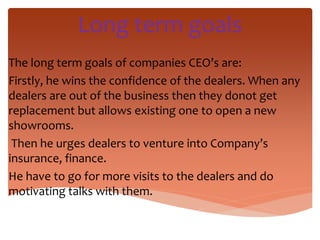 Long term goals
The long term goals of companies CEO’s are:
Firstly, he wins the confidence of the dealers. When any
dealers are out of the business then they donot get
replacement but allows existing one to open a new
showrooms.
Then he urges dealers to venture into Company’s
insurance, finance.
He have to go for more visits to the dealers and do
motivating talks with them.
 