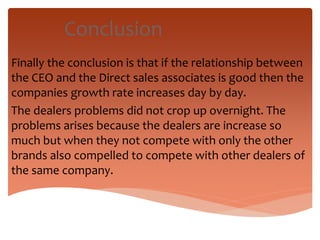 Conclusion
Finally the conclusion is that if the relationship between
the CEO and the Direct sales associates is good then the
companies growth rate increases day by day.
The dealers problems did not crop up overnight. The
problems arises because the dealers are increase so
much but when they not compete with only the other
brands also compelled to compete with other dealers of
the same company.
 