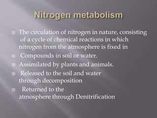  The circulation of nitrogen in nature, consisting
of a cycle of chemical reactions in which
nitrogen from the atmosphere is fixed in
 Compounds in soil or water.
 Assimilated by plants and animals.
 Released to the soil and water
through decomposition
 Returned to the
atmosphere through Denitrification
 