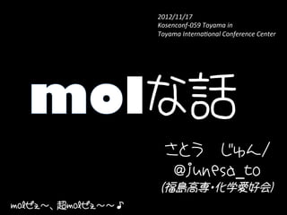 2012/11/17　	
                   Kosenconf-­‐059	
  Toyama	
  in	
  	
  
                   Toyama	
  Interna9onal	
  Conference	
  Center　	




               lな話	
                     さとう　じゅん/
                      @junesa_to
                    (福島高専・化学愛好会)
molぜぇ〜、超molぜぇ〜〜♪
 