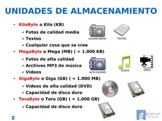 UNIDADES DE ALMACENAMIENTO
 ●   KiloByte o Kilo (KB)
      ✔   Fotos de calidad media
      ✔   Textos
      ✔   Cualquier cosa que se cree
 ●   MegaByte o Mega (MB) ( ≈ 1.000 KB)
      ✔   Fotos de alta calidad
      ✔   Archivos MP3 de música
      ✔   Vídeos
 ●   GigaByte o Giga (GB) ( ≈ 1.000 MB)
      ✔   Vídeos de alta calidad (DVD)
      ✔   Capacidad de disco duro
 ●   TeraByte o Tera (GB) ( ≈ 1.000 GB)
      ✔   Capacidad de disco duro

 2
 
