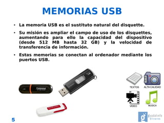 MEMORIAS USB
●   La memoria USB es el sustituto natural del disquette.
●   Su misión es ampliar el campo de uso de los disquettes,
    aumentando para ello la capacidad del dispositivo
    (desde 512 MB hasta 32 GB) y la velocidad de
    transferencia de información.
●   Estas memorias se conectan al ordenador mediante los
    puertos USB.




5
 