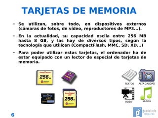TARJETAS DE MEMORIA
●   Se utilizan, sobre todo, en dispositivos externos
    (cámaras de fotos, de vídeo, reproductores de MP3...).
●   En la actualidad, su capacidad oscila entre 256 MB
    hasta 8 GB, y las hay de diversos tipos, según la
    tecnología que utilicen (CompactFlash, MMC, SD, XD...)
●   Para poder utilizar estas tarjetas, el ordenador ha de
    estar equipado con un lector de especial de tarjetas de
    memoria.




6
 