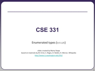 1
CSE 331
Enumerated types (enum)
slides created by Marty Stepp
based on materials by M. Ernst, S. Reges, D. Notkin, R. Mercer, Wikipedia
http://www.cs.washington.edu/331/
 