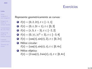 AM2
Linha
Vetor
tangente e
reta tangente
Integral de
linha de
campo escalar
Comprimento
de uma linha
Integral de
linha de
campo vetorial
Campos
conservativos
Teorema de
Green
Exerc´ıcios
Represente geometricamente as curvas:
1 r(t) = (0, 2, 2t), t ∈ [−1, 1]
2 r(t) = (0, t, 2t + 1), t ∈ [0, 3]
3 r(t) = (t, 5, t − 3), t ∈ [−2, 2]
4 r(t) = (0, |t|, |t|2 + 3), t ∈ [−3, 4]
5 r(t) = (cos(t), sin(t), 2), t ∈ [0, 2π]
6 H´elice circular:
r(t) = (cos(t), sin(t), t), t ∈ [0, 4π]
7 H´elice el´ıptica:
r(t) = (2 cos(t), 3 sin(t), t), t ∈ [0, 4π]
10/49
 