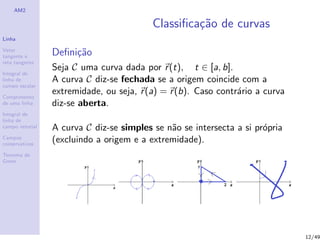AM2
Linha
Vetor
tangente e
reta tangente
Integral de
linha de
campo escalar
Comprimento
de uma linha
Integral de
linha de
campo vetorial
Campos
conservativos
Teorema de
Green
Classiﬁca¸c˜ao de curvas
Deﬁni¸c˜ao
Seja C uma curva dada por r(t), t ∈ [a, b].
A curva C diz-se fechada se a origem coincide com a
extremidade, ou seja, r(a) = r(b). Caso contr´ario a curva
diz-se aberta.
A curva C diz-se simples se n˜ao se intersecta a si pr´opria
(excluindo a origem e a extremidade).
12/49
 