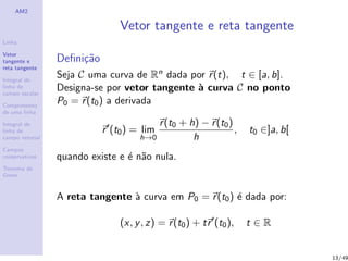 AM2
Linha
Vetor
tangente e
reta tangente
Integral de
linha de
campo escalar
Comprimento
de uma linha
Integral de
linha de
campo vetorial
Campos
conservativos
Teorema de
Green
Vetor tangente e reta tangente
Deﬁni¸c˜ao
Seja C uma curva de Rn dada por r(t), t ∈ [a, b].
Designa-se por vetor tangente `a curva C no ponto
P0 = r(t0) a derivada
r (t0) = lim
h→0
r(t0 + h) − r(t0)
h
, t0 ∈]a, b[
quando existe e ´e n˜ao nula.
A reta tangente `a curva em P0 = r(t0) ´e dada por:
(x, y, z) = r(t0) + tr (t0), t ∈ R
13/49
 