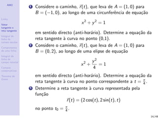 AM2
Linha
Vetor
tangente e
reta tangente
Integral de
linha de
campo escalar
Comprimento
de uma linha
Integral de
linha de
campo vetorial
Campos
conservativos
Teorema de
Green
1 Considere o caminho, r(t), que leva de A = (1, 0) para
B = (−1, 0), ao longo de uma circunferˆencia de equa¸c˜ao
x2
+ y2
= 1
em sentido directo (anti-hor´ario). Determine a equa¸c˜ao da
reta tangente `a curva no ponto (0,1).
2 Considere o caminho, r(t), que leva de A = (1, 0) para
B = (0, 2), ao longo de uma elipse de equa¸c˜ao
x2
+
y2
4
= 1
em sentido directo (anti-hor´ario). Determine a equa¸c˜ao da
reta tangente `a curva no ponto correspondente a t = π
4 .
3 Determine a reta tangente `a curva representada pela
fun¸c˜ao
r(t) = (2 cos(t), 2 sin(t), t)
no ponto t0 = π
4 .
14/49
 