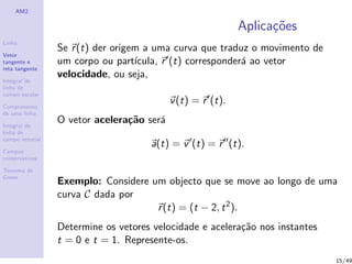AM2
Linha
Vetor
tangente e
reta tangente
Integral de
linha de
campo escalar
Comprimento
de uma linha
Integral de
linha de
campo vetorial
Campos
conservativos
Teorema de
Green
Aplica¸c˜oes
Se r(t) der origem a uma curva que traduz o movimento de
um corpo ou part´ıcula, r (t) corresponder´a ao vetor
velocidade, ou seja,
v(t) = r (t).
O vetor acelera¸c˜ao ser´a
a(t) = v (t) = r (t).
Exemplo: Considere um objecto que se move ao longo de uma
curva C dada por
r(t) = (t − 2, t2
).
Determine os vetores velocidade e acelera¸c˜ao nos instantes
t = 0 e t = 1. Represente-os.
15/49
 