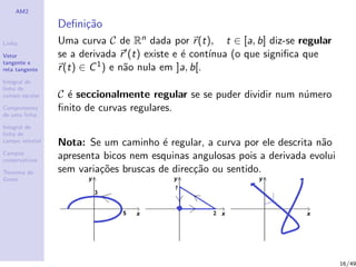 AM2
Linha
Vetor
tangente e
reta tangente
Integral de
linha de
campo escalar
Comprimento
de uma linha
Integral de
linha de
campo vetorial
Campos
conservativos
Teorema de
Green
Deﬁni¸c˜ao
Uma curva C de Rn dada por r(t), t ∈ [a, b] diz-se regular
se a derivada r (t) existe e ´e cont´ınua (o que signiﬁca que
r(t) ∈ C1) e n˜ao nula em ]a, b[.
C ´e seccionalmente regular se se puder dividir num n´umero
ﬁnito de curvas regulares.
Nota: Se um caminho ´e regular, a curva por ele descrita n˜ao
apresenta bicos nem esquinas angulosas pois a derivada evolui
sem varia¸c˜oes bruscas de direc¸c˜ao ou sentido.
16/49
 