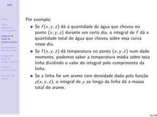 AM2
Linha
Vetor
tangente e
reta tangente
Integral de
linha de
campo escalar
Comprimento
de uma linha
Integral de
linha de
campo vetorial
Campos
conservativos
Teorema de
Green
Por exemplo:
Se f (x, y, z) d´a a quantidade de ´agua que choveu no
ponto (x, y, z) durante um certo dia, o integral de f d´a a
quantidade total de ´agua que choveu sobre essa curva
nesse dia.
Se f (x, y, z) d´a temperatura no ponto (x, y, z) num dado
momento, podemos saber a temperatura m´edia sobre essa
linha dividindo o valor do integral pelo comprimento da
linha.
Se a linha for um arame com densidade dada pela fun¸c˜ao
ρ(x, y, z), o integral de ρ ao longo da linha d´a a massa
total do arame.
19/49
 