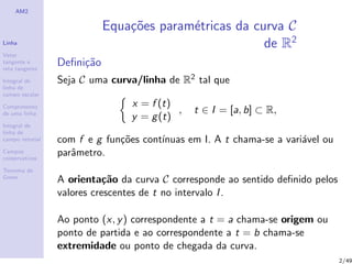 AM2
Linha
Vetor
tangente e
reta tangente
Integral de
linha de
campo escalar
Comprimento
de uma linha
Integral de
linha de
campo vetorial
Campos
conservativos
Teorema de
Green
Equa¸c˜oes param´etricas da curva C
de R2
Deﬁni¸c˜ao
Seja C uma curva/linha de R2 tal que
x = f (t)
y = g(t)
, t ∈ I = [a, b] ⊂ R,
com f e g fun¸c˜oes cont´ınuas em I. A t chama-se a vari´avel ou
parˆametro.
A orienta¸c˜ao da curva C corresponde ao sentido deﬁnido pelos
valores crescentes de t no intervalo I.
Ao ponto (x, y) correspondente a t = a chama-se origem ou
ponto de partida e ao correspondente a t = b chama-se
extremidade ou ponto de chegada da curva.
2/49
 