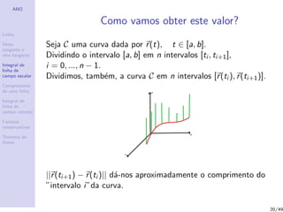 AM2
Linha
Vetor
tangente e
reta tangente
Integral de
linha de
campo escalar
Comprimento
de uma linha
Integral de
linha de
campo vetorial
Campos
conservativos
Teorema de
Green
Como vamos obter este valor?
Seja C uma curva dada por r(t), t ∈ [a, b].
Dividindo o intervalo [a, b] em n intervalos [ti , ti+1],
i = 0, ..., n − 1.
Dividimos, tamb´em, a curva C em n intervalos [r(ti ), r(ti+1)].
||r(ti+1) − r(ti )|| d´a-nos aproximadamente o comprimento do
”intervalo i”da curva.
20/49
 