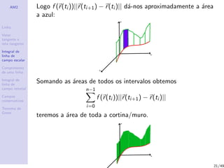 AM2
Linha
Vetor
tangente e
reta tangente
Integral de
linha de
campo escalar
Comprimento
de uma linha
Integral de
linha de
campo vetorial
Campos
conservativos
Teorema de
Green
Logo f (r(ti ))||r(ti+1) − r(ti )|| d´a-nos aproximadamente a ´area
a azul:
Somando as ´areas de todos os intervalos obtemos
n−1
i=0
f (r(ti ))||r(ti+1) − r(ti )||
teremos a ´area de toda a cortina/muro.
21/49
 
