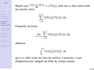 AM2
Linha
Vetor
tangente e
reta tangente
Integral de
linha de
campo escalar
Comprimento
de uma linha
Integral de
linha de
campo vetorial
Campos
conservativos
Teorema de
Green
Repare que ||r(ti+1)−r(ti )||
∆t ≈ ||r (ti )|| pelo que a ´area total pode
ser escrita como
n−1
i=0
f (r(ti ))||r (ti )|| ∆t
Passando ao limite
lim
n→+∞
n−1
i=0
f (r(ti ))||r (ti )|| ∆t
obtemos
b
a
f (r(t)) r (t) dt
que ´e o valor exato da ´area da cortina, ´e potanto, o que
designamos por integral de linha de campo escalar.
22/49
 