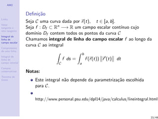 AM2
Linha
Vetor
tangente e
reta tangente
Integral de
linha de
campo escalar
Comprimento
de uma linha
Integral de
linha de
campo vetorial
Campos
conservativos
Teorema de
Green
Deﬁni¸c˜ao
Seja C uma curva dada por r(t), t ∈ [a, b].
Seja f : Df ⊂ Rn −→ R um campo escalar cont´ınuo cujo
dom´ınio Df contem todos os pontos da curva C
Chamamos integral de linha do campo escalar f ao longo da
curva C ao integral
C
f ds =
b
a
f (r(t)) r (t) dt
Notas:
Este integral n˜ao depende da parametriza¸c˜ao escolhida
para C.
http://www.personal.psu.edu/dpl14/java/calculus/lineintegral.html
23/49
 