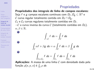 AM2
Linha
Vetor
tangente e
reta tangente
Integral de
linha de
campo escalar
Comprimento
de uma linha
Integral de
linha de
campo vetorial
Campos
conservativos
Teorema de
Green
Propriedades
Propriedades dos integrais de linha de campos escalares:
Seja f e g campos escalares cont´ınuos com Df , Dg ⊂ Rn e
C curva regular totalmente contida em Df ∩ Dg .
C1 e C2 curvas regulares totalmente contidas em Df .
−C a curva inversa da curva C (totalmente contidas em Df ).
α, β ∈ R.
1
−C
f ds =
C
f ds
2
C
αf + βg ds = α
C
f ds + β
C
g ds
3
C1∪C2
f ds =
C1
f ds +
C2
f ds
Aplica¸c˜oes: A massa de uma linha C com densidade dada pela
fun¸c˜ao ρ(x, y, x) ´e C ρ ds
24/49
 