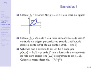 AM2
Linha
Vetor
tangente e
reta tangente
Integral de
linha de
campo escalar
Comprimento
de uma linha
Integral de
linha de
campo vetorial
Campos
conservativos
Teorema de
Green
Exerc´ıcios I
1 Calcule C f ds onde f (x, y) = x e C ´e a linha da ﬁgura:
2 Calcule C y ds onde C ´e a meia circunferˆencia de raio 2
centrada na origem percorrida no sentido anti-hor´ario
desde o ponto (2,0) at´e ao ponto (-2,0). (R: 8)
3 Sabendo que a densidade de um ﬁo ´e dada por
ρ(x, y) = 2
√
x − y onde C tem a forma de um segmento
de reta com origem em (0,0) e extremidade em (1,1).
Calcule a massa desse ﬁo. (R:5
√
2
6 )
25/49
 