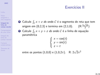 AM2
Linha
Vetor
tangente e
reta tangente
Integral de
linha de
campo escalar
Comprimento
de uma linha
Integral de
linha de
campo vetorial
Campos
conservativos
Teorema de
Green
Exerc´ıcios II
4 Calcule C x + z ds onde C ´e o segmento de reta que tem
origem em (0,2,3) e termina em (2,1,0). (R:5
√
14
2 )
5 Calcule C x + y + z ds onde C ´e a linha de equa¸c˜ao
param´etrica 


x = cos(t)
y = sin(t)
z = t
entre os pontos (1,0,0) e (1,0,2π). R: 2
√
2π2
26/49
 