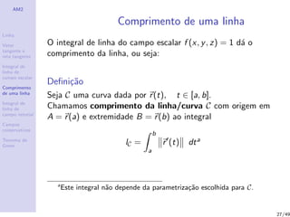 AM2
Linha
Vetor
tangente e
reta tangente
Integral de
linha de
campo escalar
Comprimento
de uma linha
Integral de
linha de
campo vetorial
Campos
conservativos
Teorema de
Green
Comprimento de uma linha
O integral de linha do campo escalar f (x, y, z) = 1 d´a o
comprimento da linha, ou seja:
Deﬁni¸c˜ao
Seja C uma curva dada por r(t), t ∈ [a, b].
Chamamos comprimento da linha/curva C com origem em
A = r(a) e extremidade B = r(b) ao integral
lC =
b
a
r (t) dta
a
Este integral n˜ao depende da parametriza¸c˜ao escolhida para C.
27/49
 