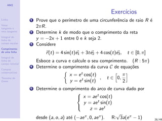 AM2
Linha
Vetor
tangente e
reta tangente
Integral de
linha de
campo escalar
Comprimento
de uma linha
Integral de
linha de
campo vetorial
Campos
conservativos
Teorema de
Green
Exerc´ıcios
1 Prove que o per´ımetro de uma circunferˆencia de raio R ´e
2πR.
2 Determine k de modo que o comprimento da reta
y = −2x + 1 entre 0 e k seja 2.
3 Considere
r(t) = 4 sin(t)e1 + 3te2 + 4 cos(t)e3, t ∈ [0, π]
Esboce a curva e calcule o seu comprimento. (R : 5π)
4 Determine o comprimento da curva C de equa¸c˜oes
x = et cos(t)
y = et sin(t)
, t ∈ 0,
π
2
5 Determine o comprimento do arco de curva dado por



x = aet cos(t)
y = aet sin(t)
z = aet
desde (a, o, a) at´e (−aeπ, 0, aeπ). R:
√
3a(eπ − 1) 28/49
 