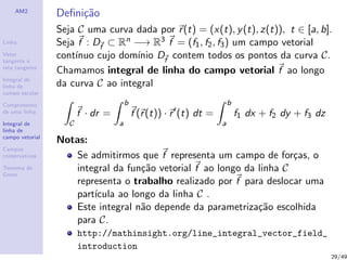 AM2
Linha
Vetor
tangente e
reta tangente
Integral de
linha de
campo escalar
Comprimento
de uma linha
Integral de
linha de
campo vetorial
Campos
conservativos
Teorema de
Green
Deﬁni¸c˜ao
Seja C uma curva dada por r(t) = (x(t), y(t), z(t)), t ∈ [a, b].
Seja f : Df
⊂ Rn −→ R3 f = (f1, f2, f3) um campo vetorial
cont´ınuo cujo dom´ınio Df
contem todos os pontos da curva C.
Chamamos integral de linha do campo vetorial f ao longo
da curva C ao integral
C
f · dr =
b
a
f (r(t)) · r (t) dt =
b
a
f1 dx + f2 dy + f3 dz
Notas:
Se admitirmos que f representa um campo de for¸cas, o
integral da fun¸c˜ao vetorial f ao longo da linha C
representa o trabalho realizado por f para deslocar uma
part´ıcula ao longo da linha C .
Este integral n˜ao depende da parametriza¸c˜ao escolhida
para C.
http://mathinsight.org/line_integral_vector_field_
introduction
29/49
 