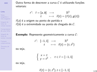 AM2
Linha
Vetor
tangente e
reta tangente
Integral de
linha de
campo escalar
Comprimento
de uma linha
Integral de
linha de
campo vetorial
Campos
conservativos
Teorema de
Green
Outra forma de descrever a curva C ´e utilizando fun¸c˜oes
vetoriais:
r : I = [a, b] −→ R2
t −→ r(t) = (f (t), g(t))
r(a) ´e a origem ou ponto de partida e
r(b) ´e a extremidade ou ponto de chegada de C.
Exemplo: Represente geometricamente a curva C:
r : [−1, 1] −→ R2
t −→ r(t) = (t, t2)
ou seja,
x = t
y = t2 , t ∈ I = [−1, 1]
ou seja,
r(t) = (t, t2
), t ∈ [−1, 1] 3/49
 