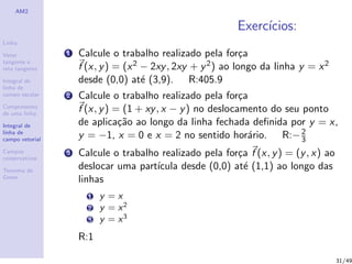 AM2
Linha
Vetor
tangente e
reta tangente
Integral de
linha de
campo escalar
Comprimento
de uma linha
Integral de
linha de
campo vetorial
Campos
conservativos
Teorema de
Green
Exerc´ıcios:
1 Calcule o trabalho realizado pela for¸ca
f (x, y) = (x2 − 2xy, 2xy + y2) ao longo da linha y = x2
desde (0,0) at´e (3,9). R:405.9
2 Calcule o trabalho realizado pela for¸ca
f (x, y) = (1 + xy, x − y) no deslocamento do seu ponto
de aplica¸c˜ao ao longo da linha fechada deﬁnida por y = x,
y = −1, x = 0 e x = 2 no sentido hor´ario. R:−2
3
3 Calcule o trabalho realizado pela for¸ca f (x, y) = (y, x) ao
deslocar uma part´ıcula desde (0,0) at´e (1,1) ao longo das
linhas
1 y = x
2 y = x2
3 y = x3
R:1
31/49
 