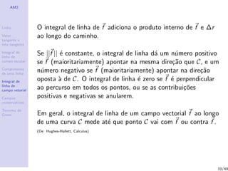 AM2
Linha
Vetor
tangente e
reta tangente
Integral de
linha de
campo escalar
Comprimento
de uma linha
Integral de
linha de
campo vetorial
Campos
conservativos
Teorema de
Green
O integral de linha de f adiciona o produto interno de f e ∆r
ao longo do caminho.
Se ||f || ´e constante, o integral de linha d´a um n´umero positivo
se f (maioritariamente) apontar na mesma dire¸c˜ao que C, e um
n´umero negativo se f (maioritariamente) apontar na dire¸c˜ao
oposta `a de C. O integral de linha ´e zero se f ´e perpendicular
ao percurso em todos os pontos, ou se as contribui¸c˜oes
positivas e negativas se anularem.
Em geral, o integral de linha de um campo vectorial f ao longo
de uma curva C mede at´e que ponto C vai com f ou contra f .
(De: Hughes-Hallett, Calculus)
33/49
 