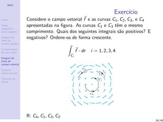AM2
Linha
Vetor
tangente e
reta tangente
Integral de
linha de
campo escalar
Comprimento
de uma linha
Integral de
linha de
campo vetorial
Campos
conservativos
Teorema de
Green
Exerc´ıcio
Considere o campo vetorial f e as curvas C1, C2, C3, e C4
apresentadas na ﬁgura. As curvas C1 e C3 tˆem o mesmo
comprimento. Quais dos seguintes integrais s˜ao positivos? E
negativos? Ordene-os de forma crescente.
Ci
f · dr i = 1, 2, 3, 4
R: C4, C1, C3, C2
34/49
 