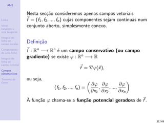 AM2
Linha
Vetor
tangente e
reta tangente
Integral de
linha de
campo escalar
Comprimento
de uma linha
Integral de
linha de
campo vetorial
Campos
conservativos
Teorema de
Green
Nesta sec¸c˜ao consideremos apenas campos vetoriais
f = (f1, f2, ..., fn) cujas componentes sejam cont´ınuas num
conjunto aberto, simplesmente conexo.
Deﬁni¸c˜ao
f : Rn −→ Rn ´e um campo conservativo (ou campo
gradiente) se existe ϕ : Rn −→ R
f = ϕ(x),
ou seja,
(f1, f2, ..., fn) =
∂ϕ
∂x1
,
∂ϕ
∂x2
, ...,
∂ϕ
∂xn
`A fun¸c˜ao ϕ chama-se a fun¸c˜ao potencial geradora de f .
37/49
 