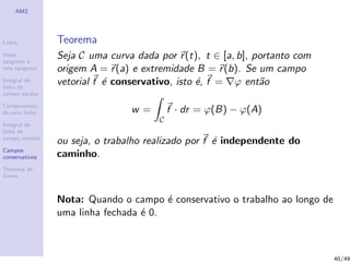 AM2
Linha
Vetor
tangente e
reta tangente
Integral de
linha de
campo escalar
Comprimento
de uma linha
Integral de
linha de
campo vetorial
Campos
conservativos
Teorema de
Green
Teorema
Seja C uma curva dada por r(t), t ∈ [a, b], portanto com
origem A = r(a) e extremidade B = r(b). Se um campo
vetorial f ´e conservativo, isto ´e, f = ϕ ent˜ao
w =
C
f · dr = ϕ(B) − ϕ(A)
ou seja, o trabalho realizado por f ´e independente do
caminho.
Nota: Quando o campo ´e conservativo o trabalho ao longo de
uma linha fechada ´e 0.
40/49
 
