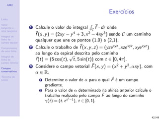 AM2
Linha
Vetor
tangente e
reta tangente
Integral de
linha de
campo escalar
Comprimento
de uma linha
Integral de
linha de
campo vetorial
Campos
conservativos
Teorema de
Green
Exerc´ıcios
1 Calcule o valor do integral C f · dr onde
f (x, y) = (2xy − y4 + 3, x2 − 4xy3) sendo C um caminho
qualquer que une os pontos (1,0) a (2,1).
2 Calcule o trabalho de f (x, y, z) = (yzexyz, xzexyz, xyexyz)
ao longo da espiral descrita pelo caminho
r(t) = (5 cos(t),
√
t, 5 sin(t)) com t ∈ [0, 4π].
3 Considere o campo vetorial F(x, y) = (x2 + y2, αxy), com
α ∈ R.
1 Determine o valor de α para o qual F ´e um campo
gradiente.
2 Para o valor de α determinado na al´ınea anterior calcule o
trabalho realizado pelo campo F ao longo do caminho
γ(t) = (t, et2
−1
), t ∈ [0, 1].
42/49
 