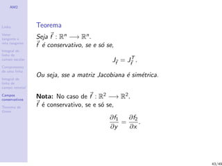 AM2
Linha
Vetor
tangente e
reta tangente
Integral de
linha de
campo escalar
Comprimento
de uma linha
Integral de
linha de
campo vetorial
Campos
conservativos
Teorema de
Green
Teorema
Seja f : Rn −→ Rn.
f ´e conservativo, se e s´o se,
Jf
= JT
f
.
Ou seja, sse a matriz Jacobiana ´e sim´etrica.
Nota: No caso de f : R2 −→ R2.
f ´e conservativo, se e s´o se,
∂f1
∂y
=
∂f2
∂x
.
43/49
 