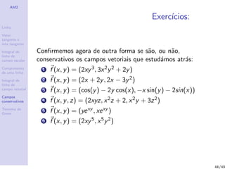AM2
Linha
Vetor
tangente e
reta tangente
Integral de
linha de
campo escalar
Comprimento
de uma linha
Integral de
linha de
campo vetorial
Campos
conservativos
Teorema de
Green
Exerc´ıcios:
Conﬁrmemos agora de outra forma se s˜ao, ou n˜ao,
conservativos os campos vetoriais que estud´amos atr´as:
1 f (x, y) = (2xy3, 3x2y2 + 2y)
2 f (x, y) = (2x + 2y, 2x − 3y2)
3 f (x, y) = (cos(y) − 2y cos(x), −x sin(y) − 2sin(x))
4 f (x, y, z) = (2xyz, x2z + 2, x2y + 3z2)
5 f (x, y) = (yexy , xexy )
6 f (x, y) = (2xy5, x5y2)
44/49
 