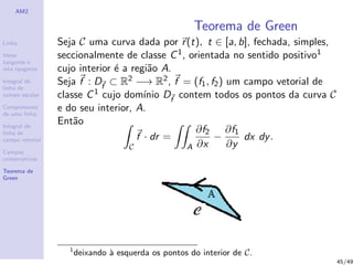 AM2
Linha
Vetor
tangente e
reta tangente
Integral de
linha de
campo escalar
Comprimento
de uma linha
Integral de
linha de
campo vetorial
Campos
conservativos
Teorema de
Green
Teorema de Green
Seja C uma curva dada por r(t), t ∈ [a, b], fechada, simples,
seccionalmente de classe C1, orientada no sentido positivo1
cujo interior ´e a regi˜ao A.
Seja f : Df
⊂ R2 −→ R2, f = (f1, f2) um campo vetorial de
classe C1 cujo dom´ınio Df
contem todos os pontos da curva C
e do seu interior, A.
Ent˜ao
C
f · dr =
A
∂f2
∂x
−
∂f1
∂y
dx dy.
1
deixando `a esquerda os pontos do interior de C.
45/49
 