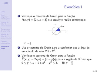 AM2
Linha
Vetor
tangente e
reta tangente
Integral de
linha de
campo escalar
Comprimento
de uma linha
Integral de
linha de
campo vetorial
Campos
conservativos
Teorema de
Green
Exerc´ıcios I
1 Veriﬁque o teorema de Green para a fun¸c˜ao
f (x, y) = (2y, x + 3) e a seguinte regi˜ao sombreada:
R: −π
2
2 Use o teorema de Green para a conﬁrmar que a ´area de
um c´ırculo de raio R ´e πR2.
3 Veriﬁque o teorema de Green para a fun¸c˜ao
F(x, y) = 2xye1 + (x − y)e2 para a regi˜ao de R2 em que
0 ≤ y ≤ x + 2 e x2 + y2 ≤ 4. R: π − 2
3
46/49
 