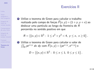AM2
Linha
Vetor
tangente e
reta tangente
Integral de
linha de
campo escalar
Comprimento
de uma linha
Integral de
linha de
campo vetorial
Campos
conservativos
Teorema de
Green
Exerc´ıcios II
4 Utilize o teorema de Green para calcular o trabalho
realizado pelo campo de for¸cas F(x, y) = (1 + y, y + x) ao
deslocar uma part´ıcula ao longo da fronteira de R
percorrida no sentido positivo em que
R = (x, y) ∈ R2
: 1 ≤ x2
+ y2
< 4, y ≤ x, x ≥ 0 .
5 Utilize o teorema de Green para calcular o valor de
D yex+y dx dy com F(x, y) = (yex+y , ex+y ) e
D = (x, y) ∈ R2
: 0 ≤ x ≤ 1, 0 ≤ y ≤ 1 .
47/49
 