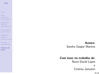 AM2
Linha
Vetor
tangente e
reta tangente
Integral de
linha de
campo escalar
Comprimento
de uma linha
Integral de
linha de
campo vetorial
Campos
conservativos
Teorema de
Green
Autora:
Sandra Gaspar Martins
Com base no trabalho de:
Nuno David Lopes
e
Cristina Janu´ario
49/49
 
