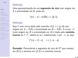 AM2
Linha
Vetor
tangente e
reta tangente
Integral de
linha de
campo escalar
Comprimento
de uma linha
Integral de
linha de
campo vetorial
Campos
conservativos
Teorema de
Green
Deﬁni¸c˜ao
Uma parametriza¸c˜ao de um segmento de reta com origem em
A e extremidade em B, pode ser:
r(t) = A + t(AB), t ∈ [0, 1].
Deﬁni¸c˜ao
Seja C uma curva dada pelo caminho r(t), t ∈ [a, b] com
origem em A = r(A) e extremidade em B = r(B). A curva −C
(com origem em B e extremidade em A) ´e dada pelo caminho
inverso de r, r∗, obt´em-se se r substituindo t por −t, ou seja,
r∗
(t) = r(−t), t ∈ [−b, −a]
.
Exemplo: Parametrize o segmento de reta de R2 que come¸ca
em (0,1) e termina em (2,3) e o caminho inverso.
6/49
 