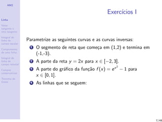 AM2
Linha
Vetor
tangente e
reta tangente
Integral de
linha de
campo escalar
Comprimento
de uma linha
Integral de
linha de
campo vetorial
Campos
conservativos
Teorema de
Green
Exerc´ıcios I
Parametrize as seguintes curvas e as curvas inversas:
1 O segmento de reta que come¸ca em (1,2) e termina em
(-1,-3).
2 A parte da reta y = 2x para x ∈ [−2, 3].
3 A parte do gr´aﬁco da fun¸c˜ao f (x) = ex2
− 1 para
x ∈ [0, 1].
4 As linhas que se seguem:
7/49
 