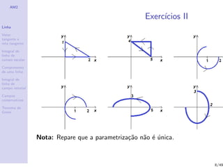 AM2
Linha
Vetor
tangente e
reta tangente
Integral de
linha de
campo escalar
Comprimento
de uma linha
Integral de
linha de
campo vetorial
Campos
conservativos
Teorema de
Green
Exerc´ıcios II
Nota: Repare que a parametriza¸c˜ao n˜ao ´e ´unica.
8/49
 