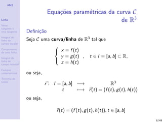 AM2
Linha
Vetor
tangente e
reta tangente
Integral de
linha de
campo escalar
Comprimento
de uma linha
Integral de
linha de
campo vetorial
Campos
conservativos
Teorema de
Green
Equa¸c˜oes param´etricas da curva C
de R3
Deﬁni¸c˜ao
Seja C uma curva/linha de R3 tal que



x = f (t)
y = g(t)
z = h(t)
, t ∈ I = [a, b] ⊂ R,
ou seja,
r : I = [a, b] −→ R3
t −→ r(t) = (f (t), g(t), h(t))
ou seja,
r(t) = (f (t), g(t), h(t)), t ∈ [a, b]
9/49
 
